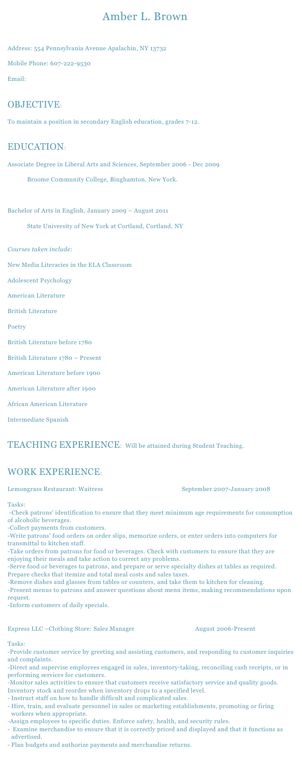                    Amber L. BrownAddress: 554 Pennsylvania Avenue Apalachin, NY 13732
Mobile Phone: 607-222-9530Email: amber.brown@cortland.edu OBJECTIVE: 

To maintain a position in secondary English education, grades 7-12. EDUCATION:

Associate Degree in Liberal Arts and Sciences, September 2006 - Dec 2009            Broome Community College, Binghamton, New York. Bachelor of Arts in English, January 2009 – August 2011            State University of New York at Cortland, Cortland, NY   
Courses taken include:New Media Literacies in the ELA ClassroomAdolescent PsychologyAmerican LiteratureBritish LiteraturePoetryBritish Literature before 1780British Literature 1780 – PresentAmerican Literature before 1900American Literature after 1900African American LiteratureIntermediate Spanish 
TEACHING EXPERIENCE:  Will be attained during Student Teaching.

WORK EXPERIENCE:Lemongrass Restaurant: Waitress                                                September 2007-January 2008

Tasks:
 -Check patrons' identification to ensure that they meet minimum age requirements for consumption of alcoholic beverages. 
-Collect payments from customers. 
-Write patrons' food orders on order slips, memorize orders, or enter orders into computers for transmittal to kitchen staff. 
-Take orders from patrons for food or beverages. Check with customers to ensure that they are enjoying their meals and take action to correct any problems. 
-Serve food or beverages to patrons, and prepare or serve specialty dishes at tables as required. Prepare checks that itemize and total meal costs and sales taxes. 
-Remove dishes and glasses from tables or counters, and take them to kitchen for cleaning. 
-Present menus to patrons and answer questions about menu items, making recommendations upon request. 
-Inform customers of daily specials.
Express LLC –Clothing Store: Sales Manager                                     August 2006-Present

Tasks:
-Provide customer service by greeting and assisting customers, and responding to customer inquiries and complaints. 
-Direct and supervise employees engaged in sales, inventory-taking, reconciling cash receipts, or in performing services for customers. 
-Monitor sales activities to ensure that customers receive satisfactory service and quality goods. Inventory stock and reorder when inventory drops to a specified level.
Instruct staff on how to handle difficult and complicated sales. 
Hire, train, and evaluate personnel in sales or marketing establishments, promoting or firing workers when appropriate. 
-Assign employees to specific duties. Enforce safety, health, and security rules.
 Examine merchandise to ensure that it is correctly priced and displayed and that it functions as advertised. 
Plan budgets and authorize payments and merchandise returns. 
