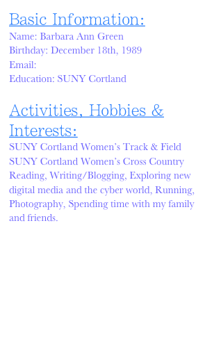 Basic Information:
Name: Barbara Ann Green
Birthday: December 18th, 1989
Email: barbara.green@cortland.edu
Education: SUNY Cortland

Activities, Hobbies & Interests:
SUNY Cortland Women’s Track & Field
SUNY Cortland Women’s Cross Country
Reading, Writing/Blogging, Exploring new digital media and the cyber world, Running, Photography, Spending time with my family and friends.