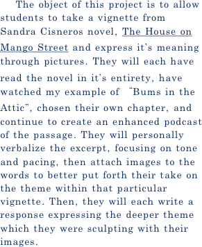    The object of this project is to allow students to take a vignette from Sandra Cisneros novel, The House on Mango Street and express it’s meaning through pictures. They will each have read the novel in it’s entirety, have watched my example of “Bums in the Attic”, chosen their own chapter, and continue to create an enhanced podcast of the passage. They will personally verbalize the excerpt, focusing on tone and pacing, then attach images to the words to better put forth their take on the theme within that particular vignette. Then, they will each write a response expressing the deeper theme which they were sculpting with their images.