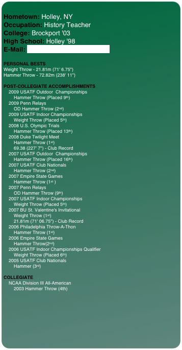 
Hometown: Holley, NY Occupation: History Teacher College: Brockport '03 High School: Holley '98 E-Mail: JDhammer70@hotmail.com 
 
PERSONAL BESTS Weight Throw - 21.81m (71' 6.75") Hammer Throw - 72.82m (238' 11")  POST-COLLEGIATE ACCOMPLISHMENTS     2009 USATF Outdoor  Championships         Hammer Throw (Placed 9th)      2009 Penn Relays          OD Hammer Throw (2nd)     2009 USATF Indoor Championships         Weight Throw (Placed 5th)     2008 U.S. Olympic Trials         Hammer Throw (Placed 13th)     2008 Duke Twilight Meet         Hammer Throw (1st)         69.38 (227' 7") - Club Record     2007 USATF Outdoor  Championships         Hammer Throw (Placed 16th)     2007 USATF Club Nationals         Hammer Throw (2nd)     2007 Empire State Games         Hammer Throw (1st )     2007 Penn Relays          OD Hammer Throw (9th)     2007 USATF Indoor Championships         Weight Throw (Placed 5th)     2007 BU St. Valentine's Invitational         Weight Throw (1st)         21.81m (71' 06.75") - Club Record     2006 Philadelphia Throw-A-Thon          Hammer Throw (1st)     2006 Empire State Games         Hammer Throw(2nd)     2006 USATF Indoor Championships Qualifier         Weight Throw (Placed 6th)     2005 USATF Club Nationals         Hammer (3rd)
  COLLEGIATE     NCAA Division III All-American         2003 Hammer Throw (4th)
 


