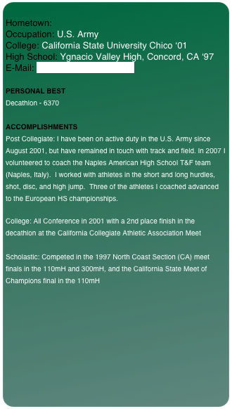 
Hometown: Occupation: U.S. Army College: California State University Chico ‘01
High School: Ygnacio Valley High, Concord, CA ‘97 E-Mail: thomas.fieber@gmail.com

PERSONAL BEST
Decathlon - 6370

ACCOMPLISHMENTS
Post Collegiate: I have been on active duty in the U.S. Army since August 2001, but have remained in touch with track and field. In 2007 I volunteered to coach the Naples American High School T&F team (Naples, Italy).  I worked with athletes in the short and long hurdles, shot, disc, and high jump.  Three of the athletes I coached advanced to the European HS championships.  

College: All Conference in 2001 with a 2nd place finish in the decathlon at the California Collegiate Athletic Association Meet

Scholastic: Competed in the 1997 North Coast Section (CA) meet finals in the 110mH and 300mH, and the California State Meet of Champions final in the 110mH
￼