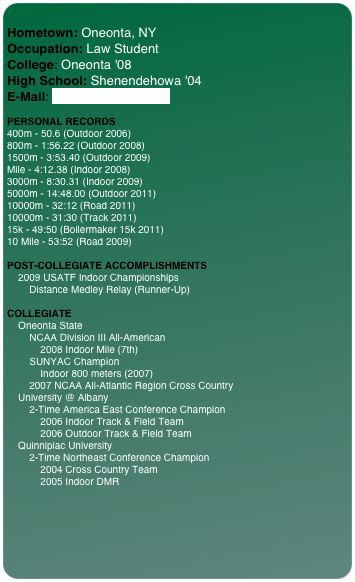 
Hometown: Oneonta, NY Occupation: Law Student College: Oneonta '08 High School: Shenendehowa '04 E-Mail: aegrout@gmail.com  
 PERSONAL RECORDS 400m - 50.6 (Outdoor 2006) 800m - 1:56.22 (Outdoor 2008) 1500m - 3:53.40 (Outdoor 2009) Mile - 4:12.38 (Indoor 2008) 3000m - 8:30.31 (Indoor 2009) 5000m - 14:48.00 (Outdoor 2011) 10000m - 32:12 (Road 2011)
10000m - 31:30 (Track 2011)
15k - 49:50 (Boilermaker 15k 2011) 10 Mile - 53:52 (Road 2009)   POST-COLLEGIATE ACCOMPLISHMENTS     2009 USATF Indoor Championships         Distance Medley Relay (Runner-Up)

COLLEGIATE     Oneonta State         NCAA Division III All-American             2008 Indoor Mile (7th)         SUNYAC Champion             Indoor 800 meters (2007)         2007 NCAA All-Atlantic Region Cross Country     University @ Albany         2-Time America East Conference Champion             2006 Indoor Track & Field Team             2006 Outdoor Track & Field Team     Quinnipiac University         2-Time Northeast Conference Champion             2004 Cross Country Team             2005 Indoor DMR

