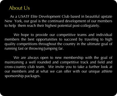     About Us
    As a USATF Elite Development Club based in beautiful upstate New  York, our goal is the continued development of our members to help  them reach their highest potential post-collegiately.  
 
    We hope to provide our competitive teams and individual members the best opportunities to succeed by traveling to high quality competitions throughout the country in the ultimate goal of running fast or throwing/jumping far. 
 
    We are always open to new membership with the goal of maintaining a well rounded and competitive track and field and cross-country club team.  We invite you to take a further look at our members and at what we can offer with our unique athlete sponsorship packages.


