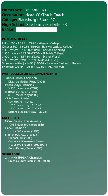 
Hometown: Oneonta, NY Occupation: Head XC/Track Coach College: Plattsburgh State '97 High School: Sherburne-Earlville '93 E-Mail: lopiccmj@oneonta.edu 
 
PERSONAL BESTS
Indoor 800 - 1:52.41 (3/7/98 - Wheaton College) Outdoor 800 - 1:50.34 (5/16/98 - Baldwin-Wallace College) 1,000 meters - 2:26.00 (2/12/00 - Boston University) 1,500 meters - 3:43.56 (6/12/04 - Hillsdale College) 3,000 meters - 8:37.34 (3/23/02 - Disney World) 5,000 meters (track) - 15:09.35 (4/3/04 - CNU) 5K (road-certified) - 14:56 (10/6/02 - Syracuse Festival of Races) 8K (cross country) - 25:50 (10/28/01 - Franklin Park)  POST-COLLEGIATE ACCOMPLISHMENTS     USATF Indoor Champion         Distance Medley Relay (2005)     Penn Relays Champion         3,200 meter relay (2002)     Millrose Games Champion         3,200 meter relay (2002)     Club Record Holder         600 meters - 1:21.27         1,600 meter relay - 3:16.42         3,200 meter relay - 7:29.84         Distance Medley Relay - 9:52.15
 COLLEGIATE     NCAA Division III All-American         1998 Indoor 800 meters (5th)     ECAC Champion         Indoor 800 meters (1998)     5-Time SUNYAC Champion         Outdoor 800 (1998)         Outdoor 1,500 meters (1998)         Indoor 800 meters (1998, 1997)         Cross Country Team (1997)
 SCHOLASTIC     2-time NYSPHSAA Champion         Cross Country Team (1990, 1989)


