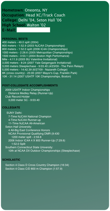 
Hometown: Oneonta, NY Occupation: Head XC/Track Coach College: Delhi '04, Seton Hall '06 High School: Walton '02 E-Mail: woodjn@delhi.edu 
 
PERSONAL BESTS 400 meters - 49.0 split (2004) 800 meters - 1:52.9 (2003 NJCAA Championships) 800 meters - 1:52.0 split (2006 IC4A Championships) 1000 meters - 2:28.6 (2005 Metropolitan Championships) 1500 meters - 3:53.1 (2004 Boston High Performance) Mile - 4:11.9 (2005 BU Valentine Invitational) 3,000 meters - 8:24 (2007 Yale Geigengack Invitational) 3,000 meters Steeplechase - 9:03.40 (4/23/09 - The Penn Relays) 5,000 meters - 14:42.39 (6/27/09 - Nazareth College) 8K (cross country) - 25:00 (2007 Mayor's Cup, Franklin Park) 10K - 31:14 (2007 USATF 10K Championships, Boston)

POST-COLLEGIATE ACCOMPLISHMENTS
    2009 USATF Indoor Championships
        Distance Medley Relay (Runner-Up)
    Club Record Holder
        3,000 meter SC - 9:03.40
 
COLLEGIATE
    SUNY Delhi:
        7-Time NJCAA National Champion
        4-Time NJCAA Runner-up
        11-Time NJCAA All-American
    Seton Hall University:
        4 All-Big East Conference Honors
        NCAA Provisional Qualifying DMR (9:430
            1200 meter spilt - 2:59.8
        2006 Indoor IC4A 4 X 800 Runner-Up (7:29.6)
            1:52.0 Split
    Southern Connecticut State University:
        10th at NCAA DII Outdoor Championships (Steeplechase)

SCHOLASTIC
   Section 4 Class D Cross Country Champion (16:34)
    Section 4 Class C/D 800 m Champion (1:57.9)


