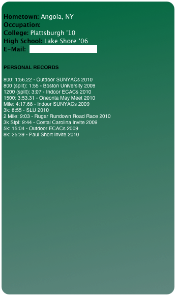 
Hometown: Angola, NY Occupation:  College: Plattsburgh '10 High School: Lake Shore ‘06 E-Mail:  muskoka704@aol.com


PERSONAL RECORDS

800: 1:56.22 - Outdoor SUNYACs 2010
800 (split): 1:55 - Boston University 2009
1200 (split): 3:07 - Indoor ECACs 2010
1500: 3:53.31 - Oneonta May Meet 2010
Mile: 4:17.68 - Indoor SUNYACs 2009
3k: 8:55 - SLU 2010
2 Mile: 9:03 - Rugar Rundown Road Race 2010
3k Stpl: 9:44 - Costal Carolina Invite 2009
5k: 15:04 - Outdoor ECACs 2009
8k: 25:39 - Paul Short Invite 2010

