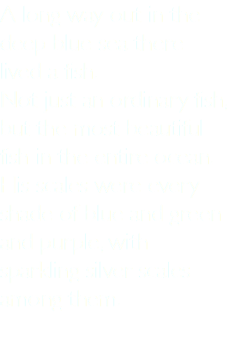 A long way out in the deep blue sea there lived a fish. Not just an ordinary fish, but the most beautiful fish in the entire ocean. His scales were every shade of blue and green and purple, with sparkling silver scales among them. 
