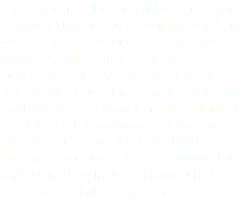One day, a little blue fish followed after him. “Rainbow Fish,” he called, “wait for me! Please give me one of you shiny scales. They are so wonderful, and you have so many.” “You want me to give you one of special scales? Who do you think you are?” cried the Rainbow Fish. “Get away from me!” Shocked, the little blue fish swam away. He was so upset; he told all his friends what had happened. From then on, no one would have anything to do with the Rainbow Fish. They turned away when he swam by.
