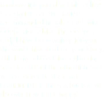 Rainbow fish pored out his feelings to a starfish and the starfish recommended he talk to the wise octopus for advice. The octopus said, “I have been waiting for you, the waves have told me your story. This is my advice. Give a glittering scale to each of the other fish. You will no longer be the most beautiful fish in the sea, but you will discover how to be happy.”