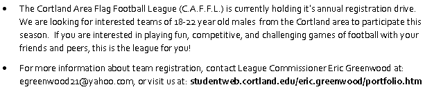 Text Box: The Cortland Area Flag Football League (C.A.F.F.L.) is currently holding its annual registration drive.  We are looking for interested teams of 18-22 year old males  from the Cortland area to participate this season.  If you are interested in playing fun, competitive, and challenging games of football with your friends and peers, this is the league for you!  For more information about team registration, contact League Commissioner Eric Greenwood at: egreenwood21@yahoo.com, or visit us at: studentweb.cortland.edu/eric.greenwood/portfolio.htm