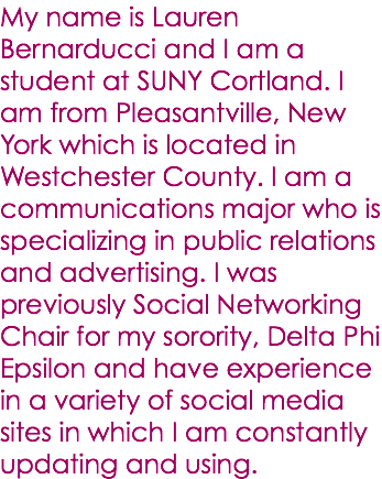 My name is Lauren Bernarducci and I am a student at SUNY Cortland. I am from Pleasantville, New York which is located in Westchester County. I am a communications major who is specializing in public relations and advertising. I was previously Social Networking Chair for my sorority, Delta Phi Epsilon and have experience in a variety of social media sites in which I am constantly updating and using. 