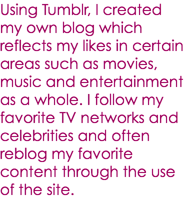 Using Tumblr, I created my own blog which reflects my likes in certain areas such as movies, music and entertainment as a whole. I follow my favorite TV networks and celebrities and often reblog my favorite content through the use of the site.