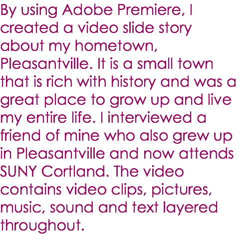 By using Adobe Premiere, I created a video slide story about my hometown, Pleasantville. It is a small town that is rich with history and was a great place to grow up and live my entire life. I interviewed a friend of mine who also grew up in Pleasantville and now attends SUNY Cortland. The video contains video clips, pictures, music, sound and text layered throughout. 