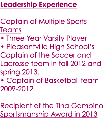 Leadership Experience Captain of Multiple Sports Teams • Three Year Varsity Player • Pleasantville High School’s Captain of the Soccer and Lacrosse team in fall 2012 and spring 2013. • Captain of Basketball team 2009-2012 Recipient of the Tina Gambino Sportsmanship Award in 2013 