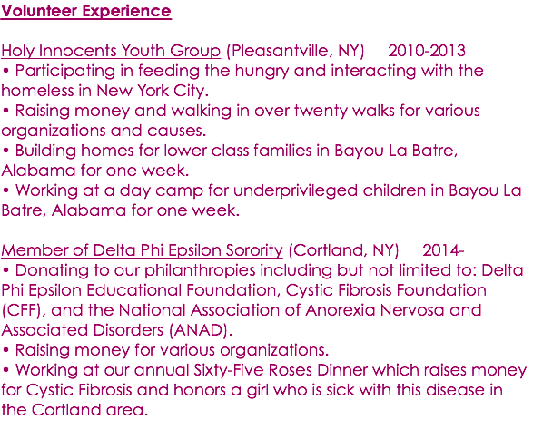 Volunteer Experience Holy Innocents Youth Group (Pleasantville, NY) 2010-2013 • Participating in feeding the hungry and interacting with the homeless in New York City. • Raising money and walking in over twenty walks for various organizations and causes. • Building homes for lower class families in Bayou La Batre, Alabama for one week. • Working at a day camp for underprivileged children in Bayou La Batre, Alabama for one week. Member of Delta Phi Epsilon Sorority (Cortland, NY) 2014- • Donating to our philanthropies including but not limited to: Delta Phi Epsilon Educational Foundation, Cystic Fibrosis Foundation (CFF), and the National Association of Anorexia Nervosa and Associated Disorders (ANAD). • Raising money for various organizations. • Working at our annual Sixty-Five Roses Dinner which raises money for Cystic Fibrosis and honors a girl who is sick with this disease in the Cortland area. 