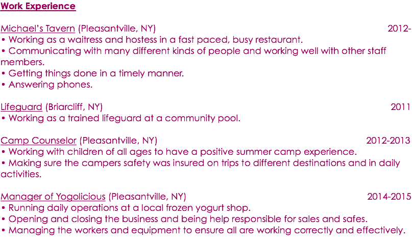 Work Experience Michael’s Tavern (Pleasantville, NY) 2012- • Working as a waitress and hostess in a fast paced, busy restaurant. • Communicating with many different kinds of people and working well with other staff members. • Getting things done in a timely manner. • Answering phones. Lifeguard (Briarcliff, NY) 2011 • Working as a trained lifeguard at a community pool. Camp Counselor (Pleasantville, NY) 2012-2013 • Working with children of all ages to have a positive summer camp experience. • Making sure the campers safety was insured on trips to different destinations and in daily activities. Manager of Yogolicious (Pleasantville, NY) 2014-2015 • Running daily operations at a local frozen yogurt shop. • Opening and closing the business and being help responsible for sales and safes. • Managing the workers and equipment to ensure all are working correctly and effectively. 