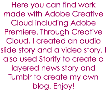 Here you can find work made with Adobe Creative Cloud including Adobe Premiere. Through Creative Cloud, I created an audio slide story and a video story. I also used Storify to create a layered news story and Tumblr to create my own blog. Enjoy!