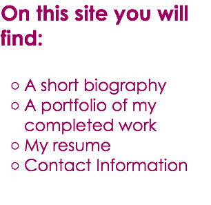 On this site you will find: A short biography A portfolio of my completed work My resume Contact Information 