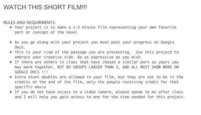 WATCH THIS SHORT FILM!!!
http://www.youtube.com/watch?v=_CYdP7OYECk

RULES AND REQUIRMENTS:
¬	Your project is to make a 1-3 minute film representing your own favorite part or concept of the novel

¬	As you go along with your project you must post your progress on Google Docs.
¬	This is your view of the passage you are presenting.  Use this project to embrace your creative side. Be as expressive as you wish.  
¬	If there are others in class that have chosen a similar part as yours you may work together, BUT NO GROUPS LARGER THAN 3, AND ALL MUST SHOW WORK ON GOOGLE DOCS !!!
¬	Extra stunt doubles are allowed in your film, but they are not to be in the credits at the end of the film, only the people receiving credit for that specific movie
¬	If you do not have access to a video camera, please speak to me after class and I will help you gain access to one for the time needed for this project. 


